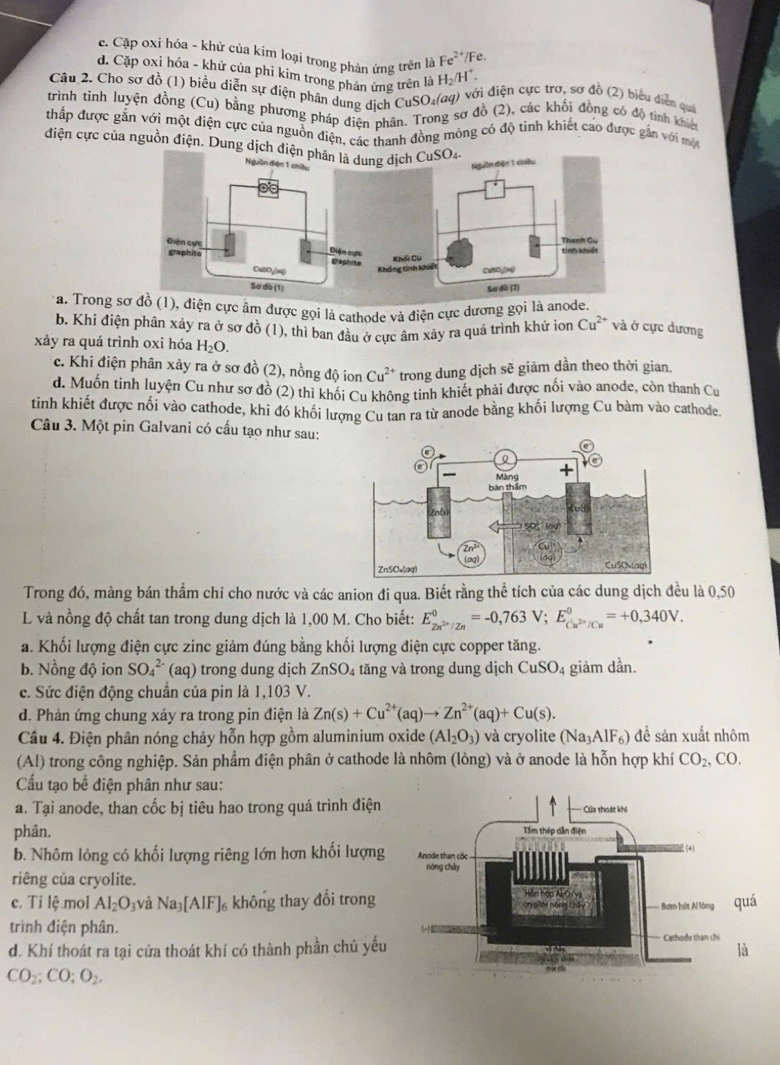 c. Cặp oxi hóa - khử của kim loại trong phản ứng trên là Fe^(2+) /Fe.
d. Cặp oxi hỏa - khử của phi kim trong phản ứng trên là H_2/H^+.
Cầu 2. Cho sơ đồ (1) biểu diễn sự điện phân dung dịch CuSO₄(σq) với điện cực trơ, sơ đồ (2) biểu diễn quả
trình tinh luyện đồng (Cu) bằng phương pháp điện phân. Trong sơ đồ (2), các khối đồng có độ tình khiết
thấp được gắn với một điện cực của nguồn điện, các thanh đồng mông có độ tinh khiết cao được gắn với mộ
điện cực của nguồn điện. Dung dịch 
* a. Trong s (1), điện cực âm được gọi là cathode và điện cực dương gọi là anode.
b. Khi điện phân xảy ra ở sơ đồ (1), thì ban đầu ở cực âm xảy ra quá trình khử ion Cu^(2+) và ở cực dương
xảy ra quá trình oxi hóa H_2O.
c. Khi điện phân xảy ra ở sơ đồ (2), nồng độ ion Cu^(2+) trong dung dịch sẽ giảm dần theo thời gian.
d. Muốn tinh luyện Cu như sơ đồ (2) thì khối Cu không tinh khiết phải được nối vào anode, còn thanh Cu
tinh khiết được nối vào cathode, khi đó khối lượng Cu tan ra từ anode bằng khối lượng Cu bàm vào cathode.
Câu 3. Một pin Galvani có cấu tạo như sau:
Trong đó, màng bán thầm chỉ cho nước và các anion đi qua. Biết rằng thể tích của các dung dịch đều là 0,50
L và nồng độ chất tan trong dung dịch là 1,00 M. Cho biết: E_Zn^(2+)/Zn^0=-0,763V;E_Cu^(2+)/Cu^0=+0,340V.
a. Khối lượng điện cực zinc giảm đúng bằng khối lượng điện cực copper tăng.
b. Nồng độ ion SO_4^((2-) (aq) trong dung dịch ZnSO_4) tăng và trong dung dịch CuSO_4 giảm dần.
c. Sức điện động chuẩn của pin là 1,103 V.
d. Phản ứng chung xảy ra trong pin điện là Zn(s)+Cu^(2+)(aq)to Zn^(2+)(aq)+Cu(s).
Câu 4. Điện phân nóng chảy hỗn hợp gồm aluminium oxide (Al_2O_3) và cryolite (Na_3AlF_6) để sản xuất nhôm
(Al) trong công nghiệp. Sản phẩm điện phân ở cathode là nhôm (lông) và ở anode là hỗn hợp khí CO_2 , CO.
Cấu tạo bể điện phân như sau:
a. Tại anode, than cốc bị tiêu hao trong quá trình điện 
phân. 
b. Nhôm lỏng có khối lượng riêng lớn hơn khối lượng
riêng của cryolite. 
c. Ti lệ mol Al_2O_3 và Na_3[AlF]_6 không thay đổi trong 
trình điện phân.
d. Khí thoát ra tại cửa thoát khí có thành phần chủ yếu
CO_2;CO;O_2