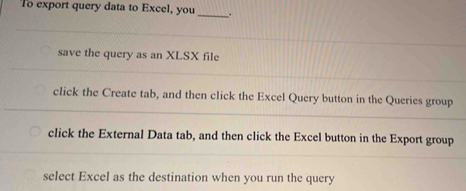 To export query data to Excel, you _.
save the query as an XLSX file
click the Create tab, and then click the Excel Query button in the Queries group
click the External Data tab, and then click the Excel button in the Export group
select Excel as the destination when you run the query