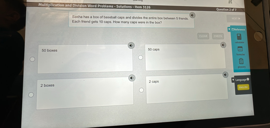 Multiplication and Division Word Problems - Solutions - Item 3126 Question 2 of 7
Sasha has a box of baseball caps and divides the entire box between 5 friends. NEXT
Each friend gets 10 caps. How many caps were in the box?
□Reference
CLEAR CHECK
calculator
50 boxes
50 caps
formulas
glossary
2 boxes 2 caps
Language O
ENGLISH