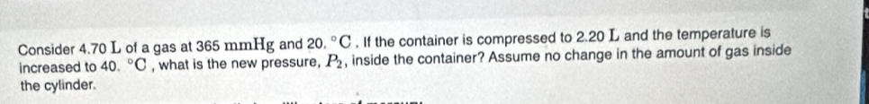 Consider 4.70 L of a gas at 365 mmHg and 20.^circ C. If the container is compressed to 2.20 L and the temperature is 
increased to 40.^circ C , what is the new pressure, P_2 , inside the container? Assume no change in the amount of gas inside 
the cylinder.