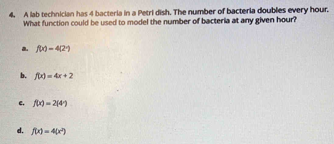 A lab technician has 4 bacteria in a Petri dish. The number of bacteria doubles every hour.
What function could be used to model the number of bacteria at any given hour?
a. f(x)=4(2^x)
b. f(x)=4x+2
c. f(x)=2(4^x)
d. f(x)=4(x^2)