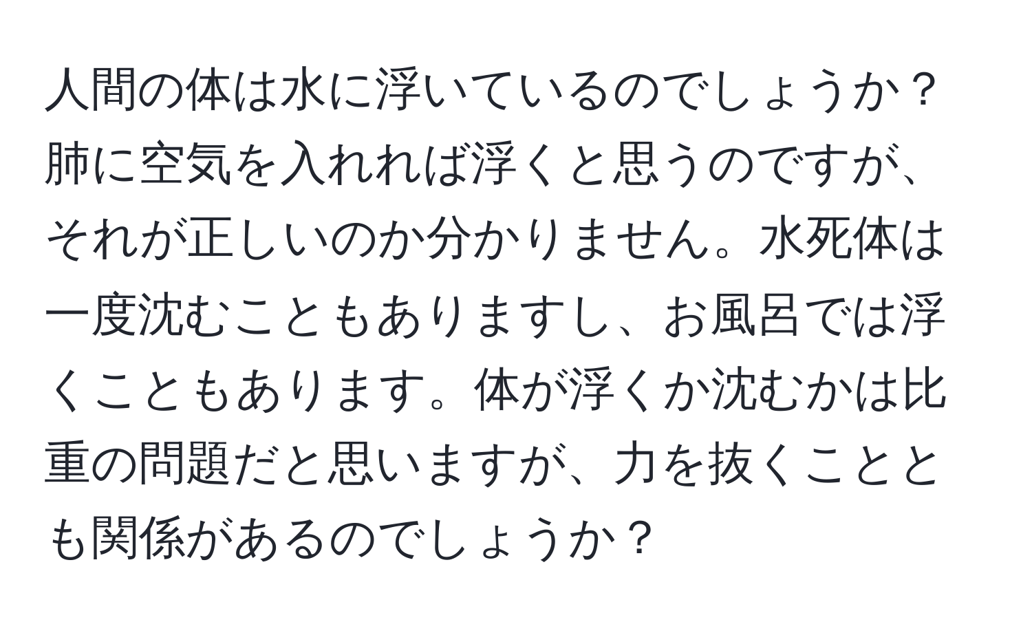 人間の体は水に浮いているのでしょうか？肺に空気を入れれば浮くと思うのですが、それが正しいのか分かりません。水死体は一度沈むこともありますし、お風呂では浮くこともあります。体が浮くか沈むかは比重の問題だと思いますが、力を抜くこととも関係があるのでしょうか？