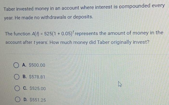 Taber invested money in an account where interest is compounded every
year. He made no withdrawals or deposits.
The function A(t)=525(1+0.05)^t represents the amount of money in the
account after tyears. How much money did Taber originally invest?
A. $500.00
B. $578.81
C. $525.00
D. $551.25