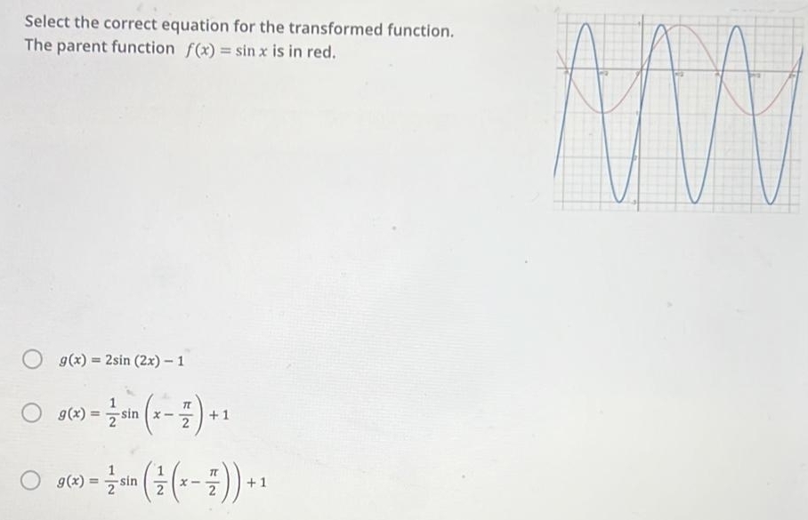 Select the correct equation for the transformed function.
The parent function f(x)=sin x is in red.
g(x)=2sin (2x)-1
g(x)= 1/2 sin (x- π /2 )+1
g(x)= 1/2 sin ( 1/2 (x- π /2 ))+1