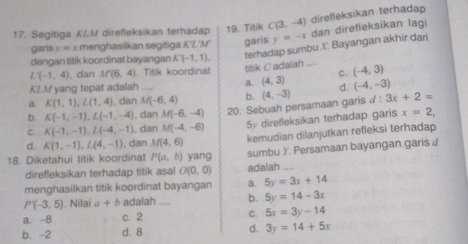 Segitiga KLM direfleksikan terhadap 19. Titik C(3,-4) direfleksikan terhadap
garis y=x menghasilkan segitiga K'L'M' garis y=-x dan direfleksikan lagi
dengan titik koordinat bayangan K'(-1,1), terhadap sumbu X. Bayangan akhir dari
L'(-1,4) , dan M'(6,4). Titik koordinat titik C adalah .... (-4,3)
C.
KLM yang tepat adalah ....
a. (4,3)
a. K(1,1), L(1,4) , dan M(-6,4)
b. (4,-3) d. (-4,-3)
b. K(-1,-1), L(-1,-4) , dan M(-6,-4) 20. Sebuah persamaan garis d:3x+2=
C. K(-1,-1), L(-4,-1) , dan M(-4,-6) 5y direfleksikan terhadap garis x=2,
d. K(1,-1), L(4,-1) , dan M(4,6) kemudian dilanjutkan refleksi terhadap
18. Diketahui titik koordinat P(a,b) yang sumbu Y. Persamaan bayangan.garis d
direfleksikan terhadap titik asal O(0,0) adalah ....
menghasilkan titik koordinat bayangan a. 5y=3x+14
b.
P'(-3,5). Nilai a+b adalah .... 5y=14-3x
a. -8 c. 2 C. 5x=3y-14
b. -2 d. 8 d. 3y=14+5x