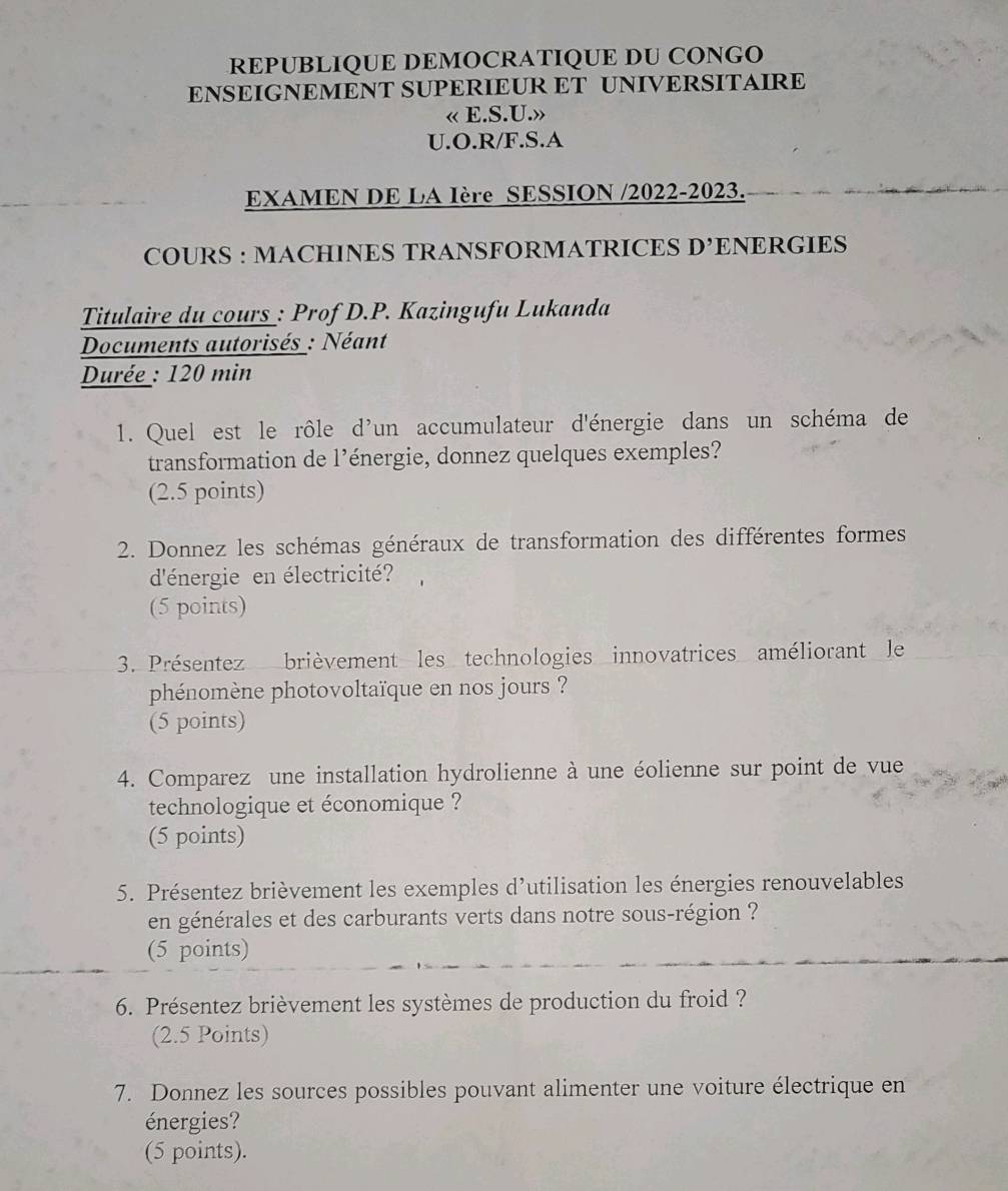 REPUBLIQUE DEMOCRATIQUE DU CONGO 
ENSEIGNEMENT SUPERIEUR ET UNIVERSITAIRE 
« E.S.U.» 
U.O.R/F.S.A 
EXAMEN DE LA Ière SESSION /2022-2023. 
COURS : MACHINES TRANSFORMATRICES D^, ENERGIES 
Titulaire du cours : Prof D.P. Kazingufu Lukanda 
Documents autorisés : Néant 
Durée : 120 min
1. Quel est le rôle d'un accumulateur d'énergie dans un schéma de 
transformation de l’énergie, donnez quelques exemples? 
(2.5 points) 
2. Donnez les schémas généraux de transformation des différentes formes 
d'énergie en électricité? 
(5 points) 
3. Présentez brièvement les technologies innovatrices améliorant le 
phénomène photovoltaïque en nos jours ? 
(5 points) 
4. Comparez une installation hydrolienne à une éolienne sur point de vue 
technologique et économique ? 
(5 points) 
5. Présentez brièvement les exemples d'utilisation les énergies renouvelables 
en générales et des carburants verts dans notre sous-région ? 
(5 points) 
6. Présentez brièvement les systèmes de production du froid ? 
(2.5 Points) 
7. Donnez les sources possibles pouvant alimenter une voiture électrique en 
énergies? 
(5 points).