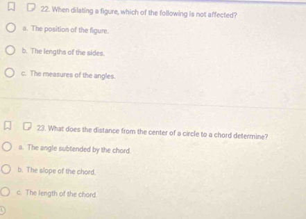 When dilating a figure, which of the following is not affected?
a. The position of the figure.
b. The lengths of the sides.
c. The measures of the angles.
23. What does the distance from the center of a circle to a chord determine?
a. The angle subtended by the chord.
b. The slope of the chord.
c. The length of the chord.