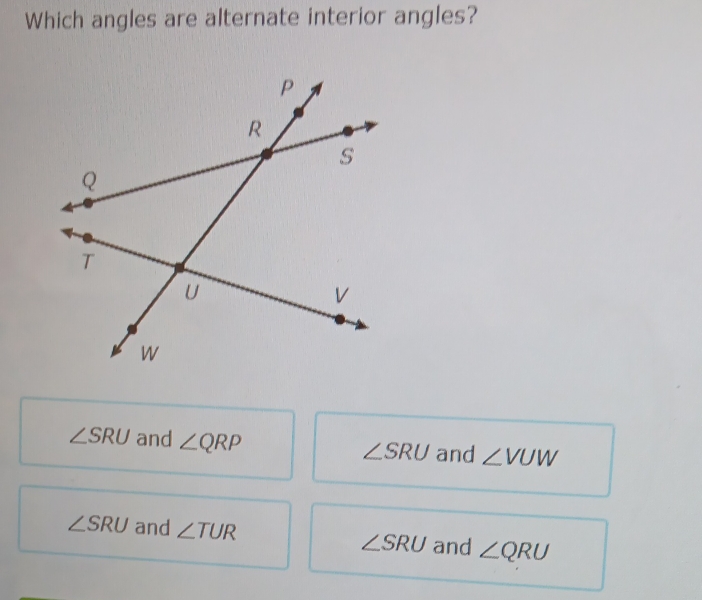 Which angles are alternate interior angles?
∠ SRU and ∠ QRP and ∠ VUW
∠ SRU
∠ SRU and ∠ TUR ∠ SRU and ∠ QRU