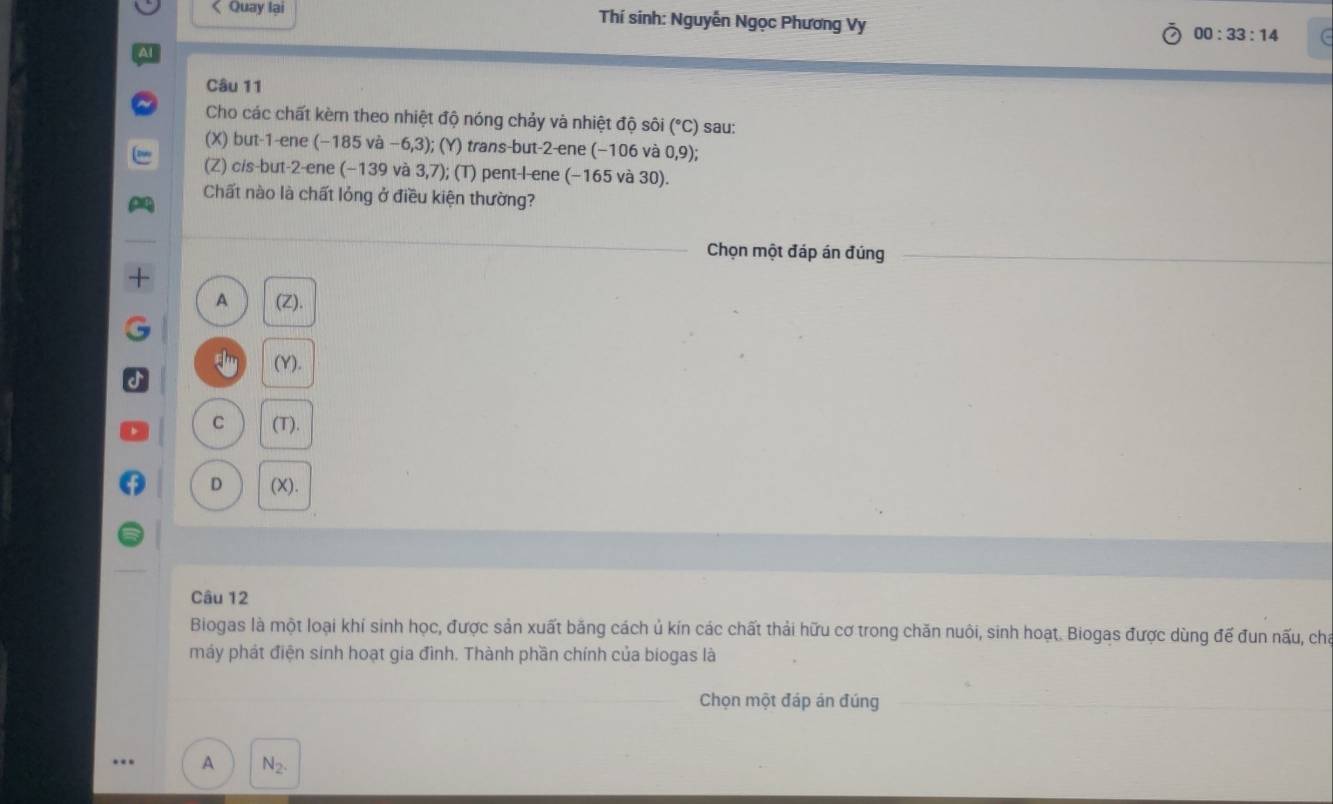 < Quay lại Thí sinh: Nguyễn Ngọc Phương Vy 00:33:14 C
Câu 11
Cho các chất kèm theo nhiệt độ nóng chảy và nhiệt độ sôi  (^circ C) sau:
(X) but -1 -ene -18 va-6,3) ); (Y) trans-but -2 -ene (−106 và 0,9)
(Z) cis-but -2 -ene (-139 và 3,7); (T) pent-l-ene (-165v a30)
Chất nào là chất lỏng ở điều kiện thường?
Chọn một đáp án đúng
A (7 )
a (Y).
C (T).
D (X).
Câu 12
Biogas là một loại khí sinh học, được sản xuất băng cách ủ kín các chất thải hữu cơ trong chăn nuôi, sinh hoạt. Biogas được dùng đế đun nấu, cha
máy phát điện sinh hoạt gia đình. Thành phần chính của biogas là
Chọn một đáp án đúng
A N_2.