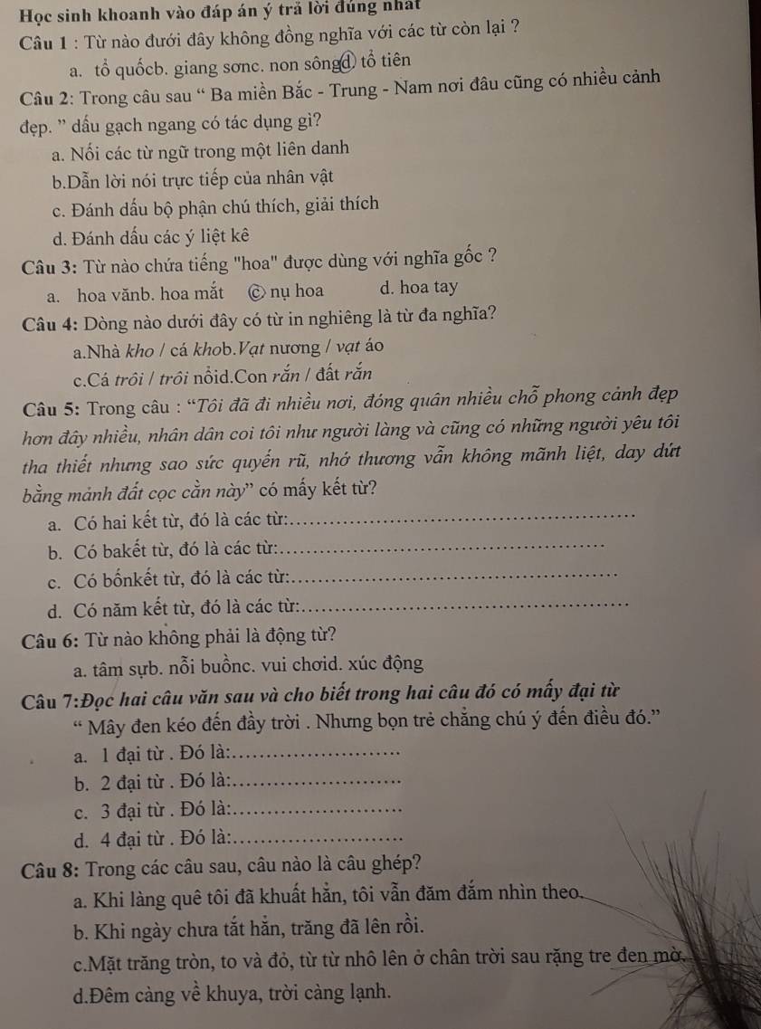 Học sinh khoanh vào đáp án ý trã lời đúng nhất
Cầu 1 : Từ nào đưới đây không đồng nghĩa với các từ còn lại ?
a. tổ quốcb. giang sơnc. non sôngđ tổ tiên
Câu 2: Trong câu sau “ Ba miền Bắc - Trung - Nam nơi đâu cũng có nhiều cảnh
dẹp. ' dấu gạch ngang có tác dụng gì?
a. Nối các từ ngữ trong một liên danh
b.Dẫn lời nói trực tiếp của nhân vật
c. Đánh dấu bộ phận chú thích, giải thích
d. Đánh dấu các ý liệt kê
Câu 3: Từ nào chứa tiếng "hoa" được dùng với nghĩa gốc ?
a. hoa vănb. hoa mắt C nụ hoa d. hoa tay
Câu 4: Dòng nào dưới đây có từ in nghiêng là từ đa nghĩa?
a.Nhà kho / cá khob.Vạt nương / vạt áo
c.Cá trồi / trồi nổid.Con rắn / đất rắn
Câu 5: Trong câu : “Tôi đã đi nhiều nơi, đóng quân nhiều chỗ phong cảnh đẹp
hơn đây nhiều, nhân dân coi tôi như người làng và cũng có những người yêu tôi
tha thiết nhưng sao sức quyến rũ, nhớ thương vẫn không mãnh liệt, day dứt
bằng mảnh đất cọc cằn này' có mấy kết từ?
a. Có hai kết từ, đó là các từ:
_
b. Có bakết từ, đó là các từ:_
c. Có bốnkết từ, đó là các từ:
_
d. Có năm kết từ, đó là các từ:_
Câu 6: Từ nào không phải là động từ?
a. tâm sựb. nỗi buồnc. vui chơid. xúc động
Câu 7:Đọc hai câu văn sau và cho biết trong hai câu đó có mấy đại từ
“ Mây đen kéo đến đầy trời . Nhưng bọn trẻ chẳng chú ý đến điều đó.”
a. 1 đại từ . Đó là:_
b. 2 đại từ . Đó là:_
c. 3 đại từ . Đó là:_
d. 4 đại từ . Đó là:_
Câu 8: Trong các câu sau, câu nào là câu ghép?
a. Khi làng quê tôi đã khuất hẳn, tôi vẫn đăm đắm nhìn theo.
b. Khi ngày chưa tắt hằn, trăng đã lên rồi.
c.Mặt trăng tròn, to và đỏ, từ từ nhô lên ở chân trời sau rặng tre đen mờ.
d.Đêm càng về khuya, trời càng lạnh.