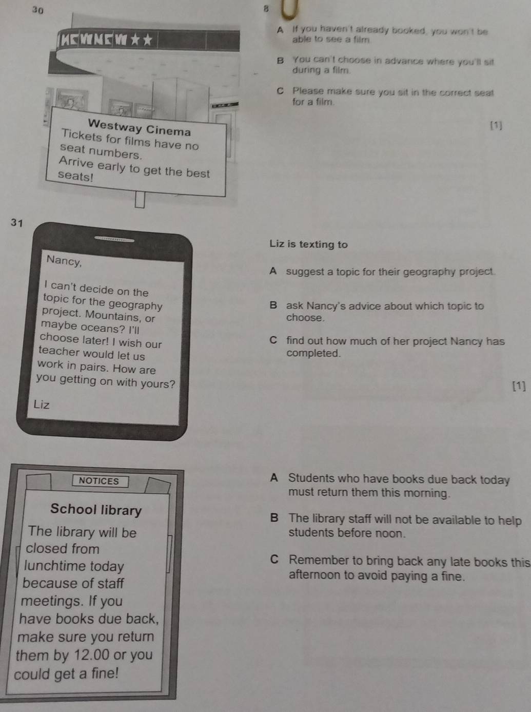 A If you haven't already booked, you won't be
able to see a film
B You can't choose in advance where you'll sit
during a film.
C Please make sure you sit in the correct seat
for a film.
[1]
31
Liz is texting to
Nancy,
A suggest a topic for their geography project.
I can't decide on the
topic for the geography
B ask Nancy's advice about which topic to
project. Mountains, or
choose.
maybe oceans? I'll
choose later! I wish our
C find out how much of her project Nancy has
teacher would let us
completed.
work in pairs. How are
you getting on with yours?
[1]
Liz
NOTICES
A Students who have books due back today
must return them this morning.
School library
B The library staff will not be available to help
The library will be students before noon.
closed from
lunchtime today
C Remember to bring back any late books this
afternoon to avoid paying a fine.
because of staff
meetings. If you
have books due back,
make sure you return
them by 12.00 or you
could get a fine!