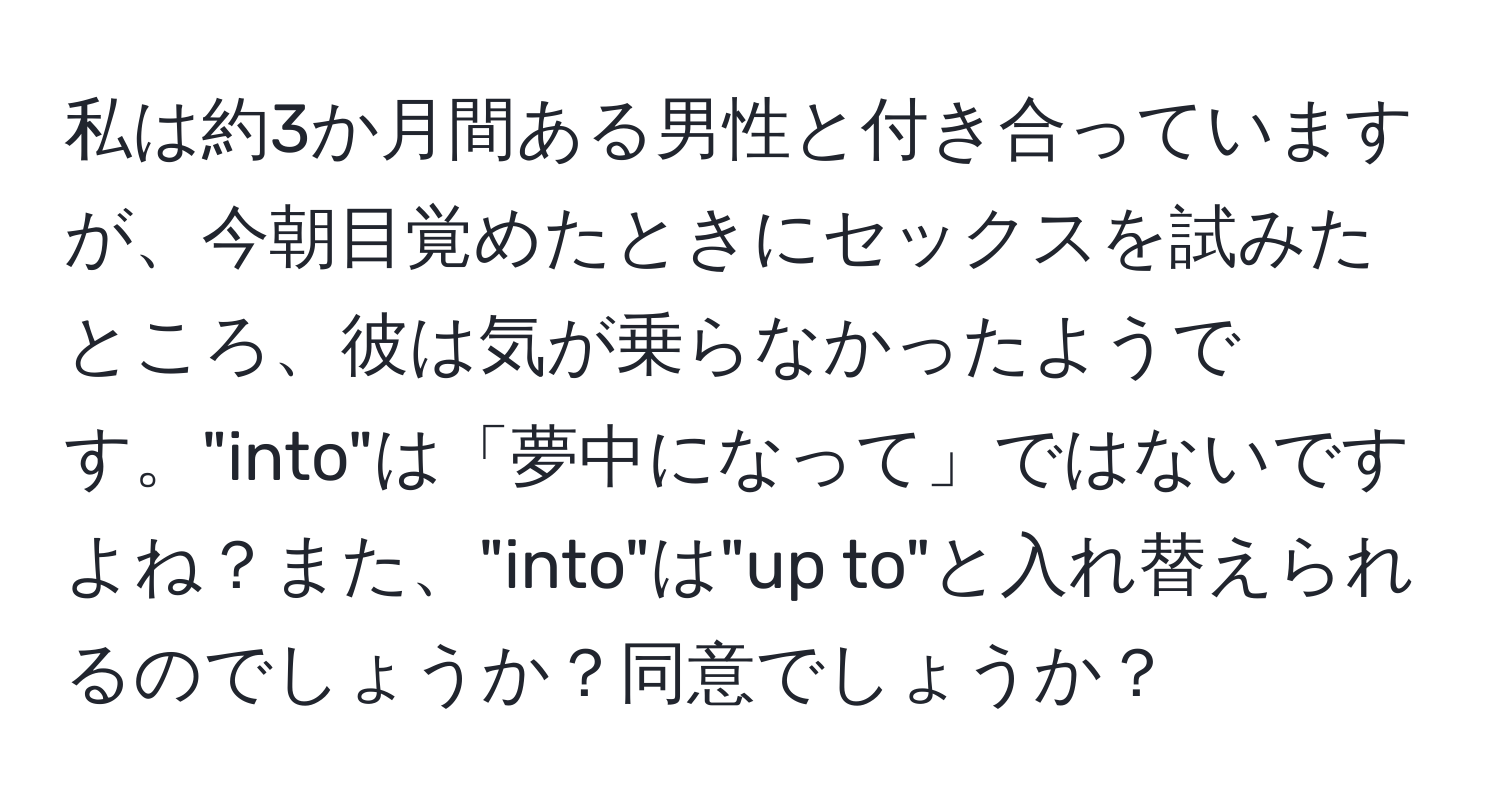 私は約3か月間ある男性と付き合っていますが、今朝目覚めたときにセックスを試みたところ、彼は気が乗らなかったようです。"into"は「夢中になって」ではないですよね？また、"into"は"up to"と入れ替えられるのでしょうか？同意でしょうか？