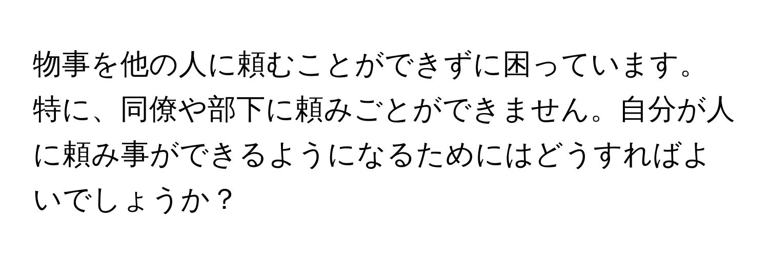 物事を他の人に頼むことができずに困っています。特に、同僚や部下に頼みごとができません。自分が人に頼み事ができるようになるためにはどうすればよいでしょうか？