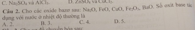 C. Na_2SO_4 và AlCl_3. D. ∠ nSC 04 va CuCl_2. 
Câu 2. Cho các oxide bazơ sau: Na_2O, FeO, CuO, Fe_2O_3, BaO. _  Số oxit base tác
dụng với nước ở nhiệt độ thường là
A. 2. B. 3. C. 4. D. 5.
đề chuyện hóa sau