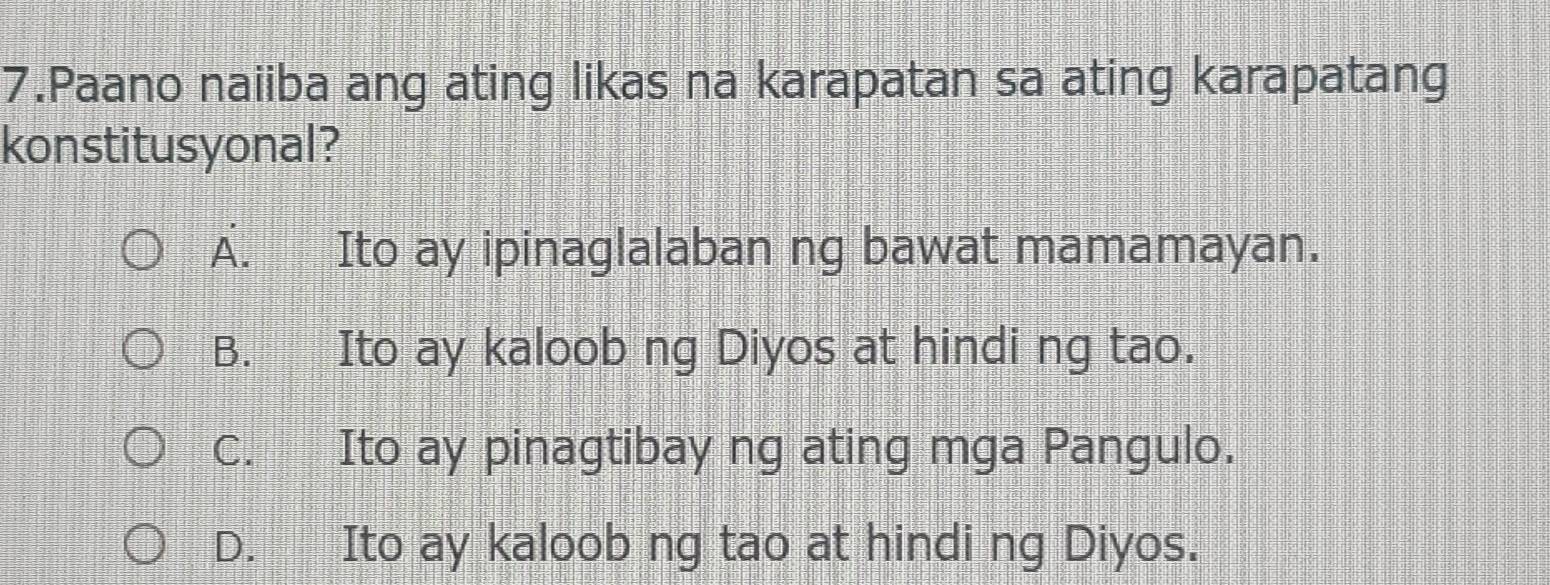 Paano naiiba ang ating likas na karapatan sa ating karapatang
konstitusyonal?
A. Ito ay ipinaglalaban ng bawat mamamayan.
B. Ito ay kaloob ng Diyos at hindi ng tao.
C. Ito ay pinagtibay ng ating mga Pangulo.
D. Ito ay kaloob ng tao at hindi ng Diyos.