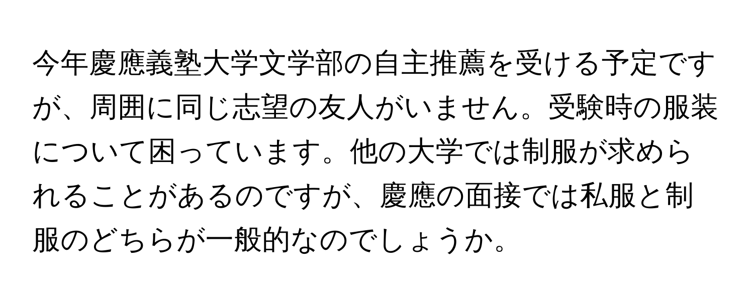 今年慶應義塾大学文学部の自主推薦を受ける予定ですが、周囲に同じ志望の友人がいません。受験時の服装について困っています。他の大学では制服が求められることがあるのですが、慶應の面接では私服と制服のどちらが一般的なのでしょうか。