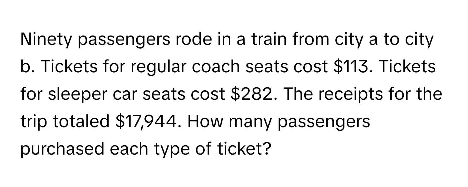 Ninety passengers rode in a train from city a to city b. Tickets for regular coach seats cost $113. Tickets for sleeper car seats cost $282. The receipts for the trip totaled $17,944. How many passengers purchased each type of ticket?