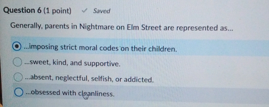 Saved
Generally, parents in Nightmare on Elm Street are represented as....imposing strict moral codes on their children.
sweet, kind, and supportive....absent, neglectful, selfish, or addicted....obsessed with cleanliness.