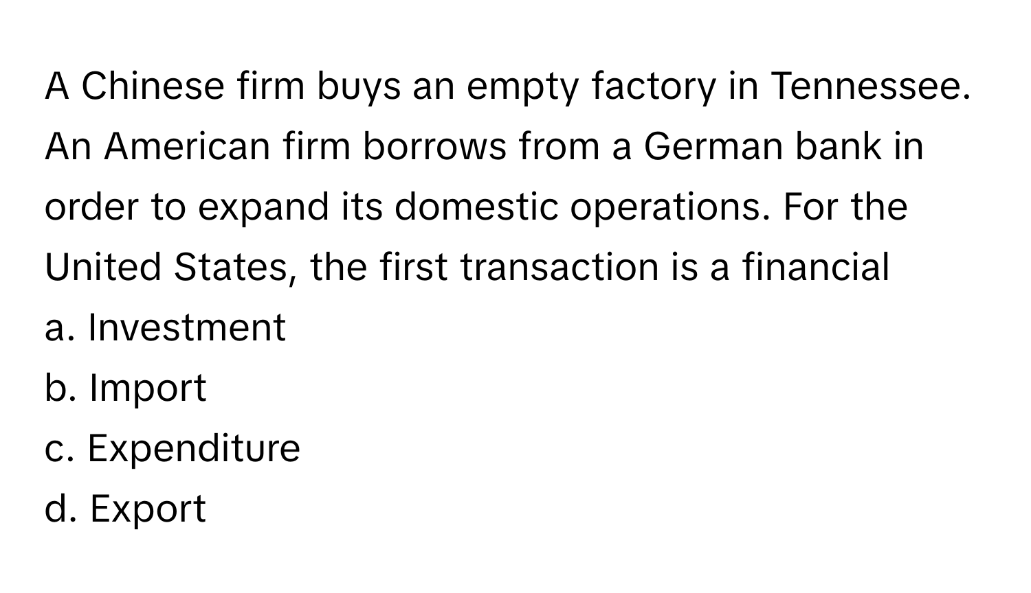 A Chinese firm buys an empty factory in Tennessee. An American firm borrows from a German bank in order to expand its domestic operations. For the United States, the first transaction is a financial  
  
a. Investment  
b. Import  
c. Expenditure  
d. Export