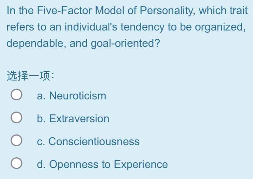 In the Five-Factor Model of Personality, which trait
refers to an individual's tendency to be organized,
dependable, and goal-oriented?
：
a. Neuroticism
b. Extraversion
c. Conscientiousness
d. Openness to Experience