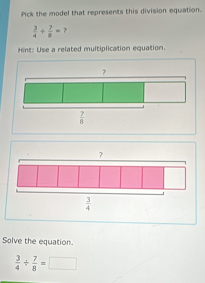 Pick the model that represents this division equation.
 3/4 /  7/8 =
Hint: Use a related multiplication equation.
？
 3/4 
Solve the equation.
 3/4 /  7/8 =□ □  _ 