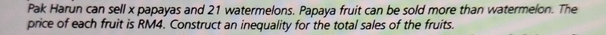 Pak Harun can sell x papayas and 21 watermelons. Papaya fruit can be sold more than watermelon. The 
price of each fruit is RM4. Construct an inequality for the total sales of the fruits.