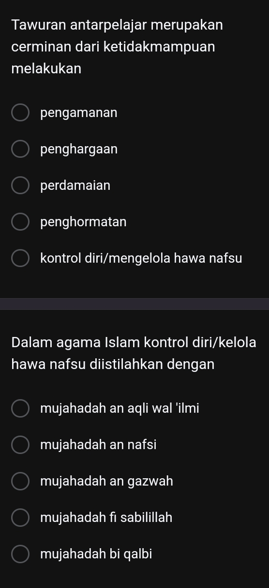 Tawuran antarpelajar merupakan
cerminan dari ketidakmampuan
melakukan
pengamanan
penghargaan
perdamaian
penghormatan
kontrol diri/mengelola hawa nafsu
Dalam agama Islam kontrol diri/kelola
hawa nafsu diistilahkan dengan
mujahadah an aqli wal 'ilmi
mujahadah an nafsi
mujahadah an gazwah
mujahadah fi sabilillah
mujahadah bi qalbi