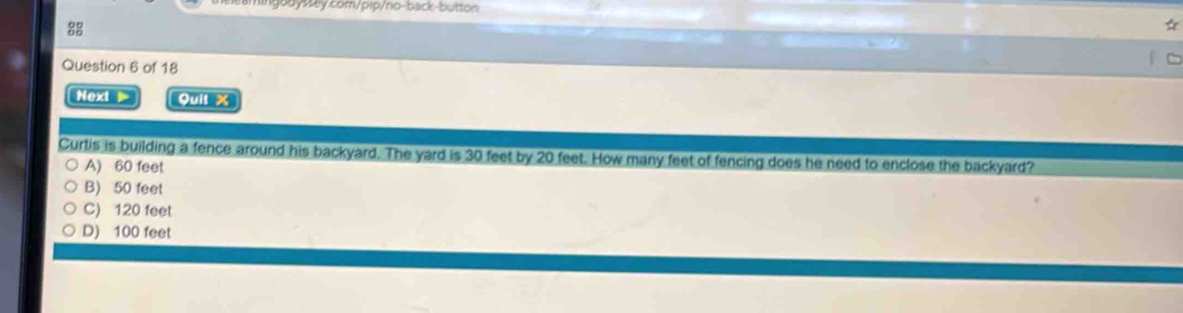 Next ▶ Quit X
Curtis is building a fence around his backyard. The yard is 30 feet by 20 feet. How many feet of fencing does he need to enclose the backyard?
A) 60 feet
B) 50 feet
C) 120 feet
D) 100 feet