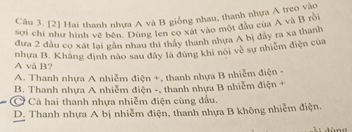 [2] Hai thanh nhựa A và B giống nhau, thanh nhựa A treo vào
sợi chí như hình vẽ bên. Dùng len cọ xát vào một đầu của A và B rồi
đựa 2 đầu cọ xát lại gần nhau thi thấy thanh nhựa A bị đầy ra xa thanh
nhưa B. Khăng định nào sau đây là đúng khi nói về sự nhiêm điện của
A và B?
A. Thanh nhựa A nhiễm điện +, thanh nhựa B nhiễm điện -
B. Thanh nhựa A nhiễm điện -, thanh nhựa B nhiễm điện +
Cả hai thanh nhựa nhiễm điện cùng dầu.
D. Thanh nhựa A bị nhiễm điện, thanh nhựa B không nhiễm điện.