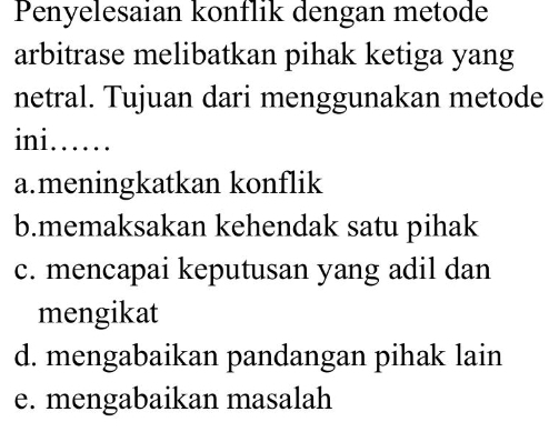 Penyelesaian konflik dengan metode
arbitrase melibatkan pihak ketiga yang
netral. Tujuan dari menggunakan metode
ini ......
a.meningkatkan konflik
b.memaksakan kehendak satu pihak
c. mencapai keputusan yang adil dan
mengikat
d. mengabaikan pandangan pihak lain
e. mengabaikan masalah