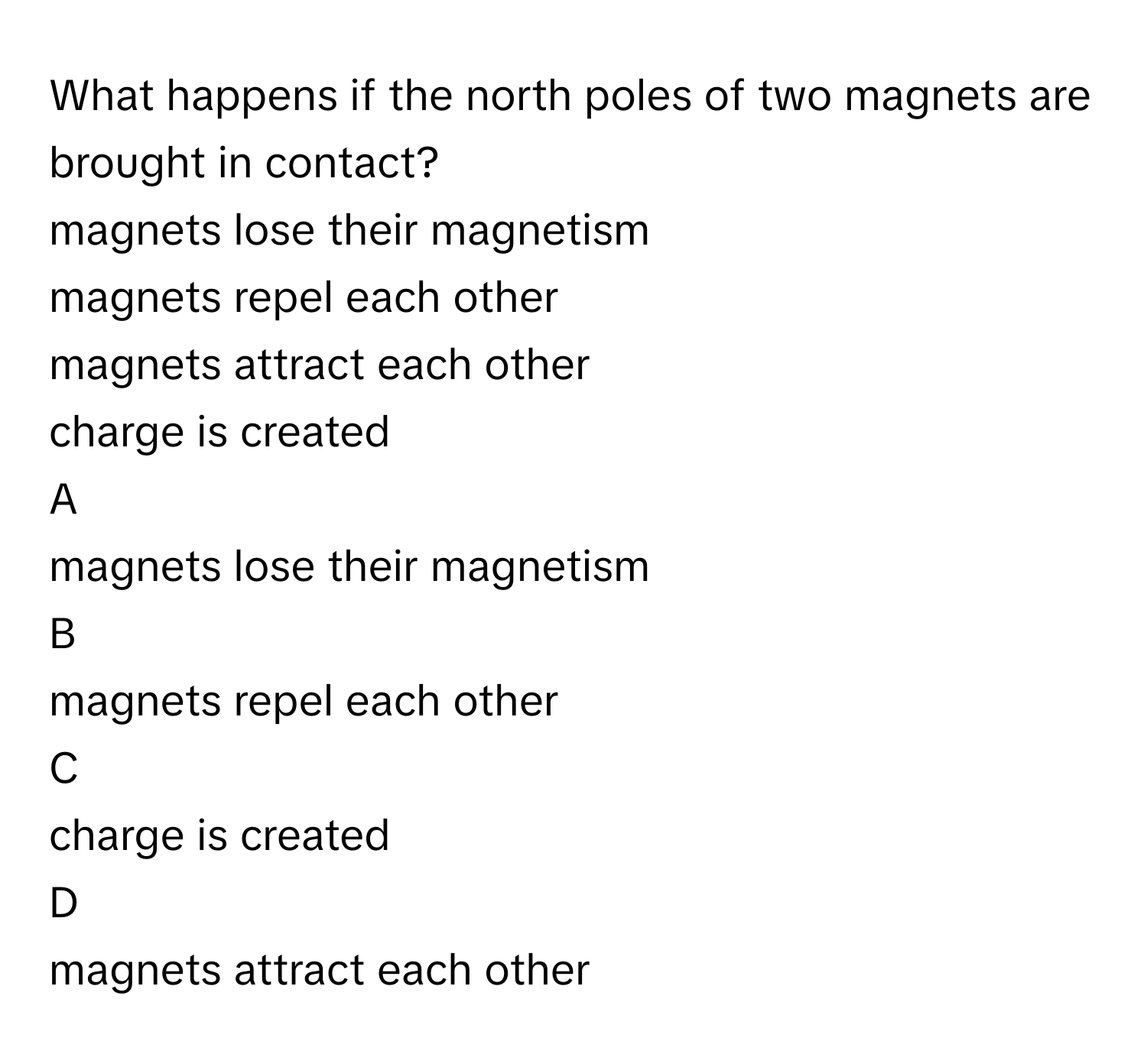 What happens if the north poles of two magnets are brought in contact?
magnets lose their magnetism 

magnets repel each other 

magnets attract each other 

charge is created 


A  
magnets lose their magnetism 
 


B  
magnets repel each other 
 


C  
charge is created 
 


D  
magnets attract each other