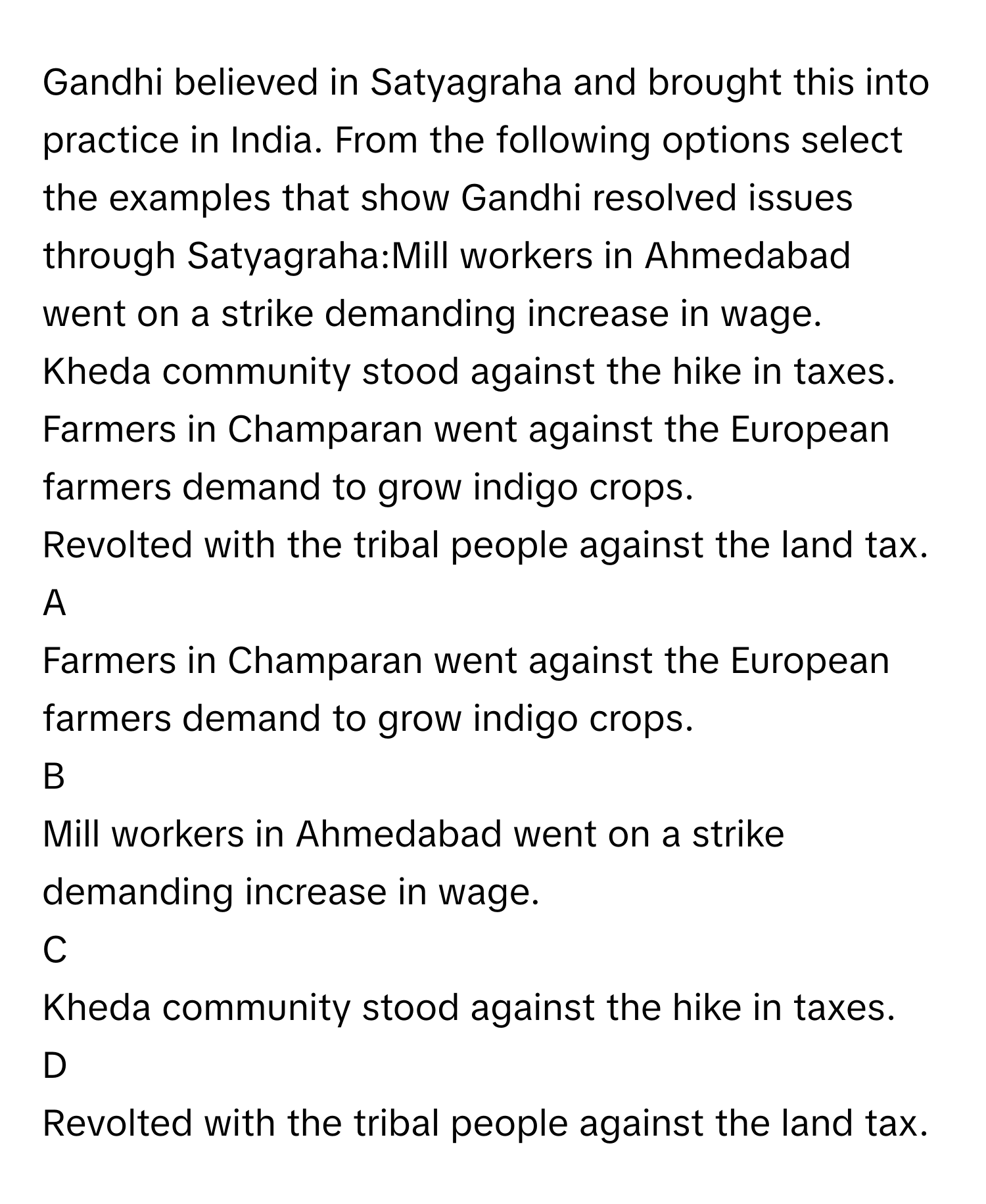 Gandhi believed in Satyagraha and brought this into practice in India. From the following options select the examples that show Gandhi resolved issues through Satyagraha:Mill workers in Ahmedabad went on a strike demanding increase in wage. 
Kheda community stood against the hike in taxes. 
Farmers in Champaran went against the European farmers demand to grow indigo crops. 
Revolted with the tribal people against the land tax.

A  
Farmers in Champaran went against the European farmers demand to grow indigo crops.  


B  
Mill workers in Ahmedabad went on a strike demanding increase in wage.  


C  
Kheda community stood against the hike in taxes.  


D  
Revolted with the tribal people against the land tax.