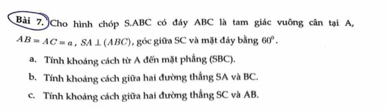 Cho hình chóp S. ABC có đáy ABC là tam giác vuông cân tại A,
AB=AC=a, SA⊥ (ABC) , góc giữa SC và mặt đáy bằng 60°. 
a. Tính khoảng cách từ A đến mặt phẳng (SBC). 
b. Tính khoảng cách giữa hai đường thẳng SA và BC. 
c. Tính khoảng cách giữa hai đường thẳng SC và AB.