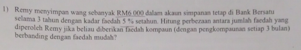 Remy menyimpan wang sebanyak RM6 000 dalam akaun simpanan tetap di Bank Bersatu 
selama 3 tahun dengan kadar faedah 5 % setahun. Hitung perbezaan antara jumlah faedah yang 
diperoleh Remy jika beliau diberikan faedah kompaun (dengan pengkompaunan setiap 3 bulan) 
berbanding dengan faedah mudah?