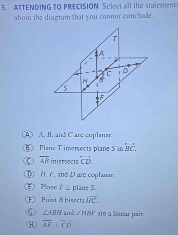 ATTENDING TO PRECISION Select all the statements
about the diagram that you cannot conclude.
A A, B, and C are coplanar.
⑧ Plane T intersects plane S in overleftrightarrow BC.
overleftrightarrow AB intersects overleftrightarrow CD.
D H, F, and D are coplanar.
Plane T⊥ plane S.
F Point B bisects overline HC.
G ∠ ABH and ∠ HBF are a linear pair.
⑧ overleftrightarrow AF⊥ overleftrightarrow CD.