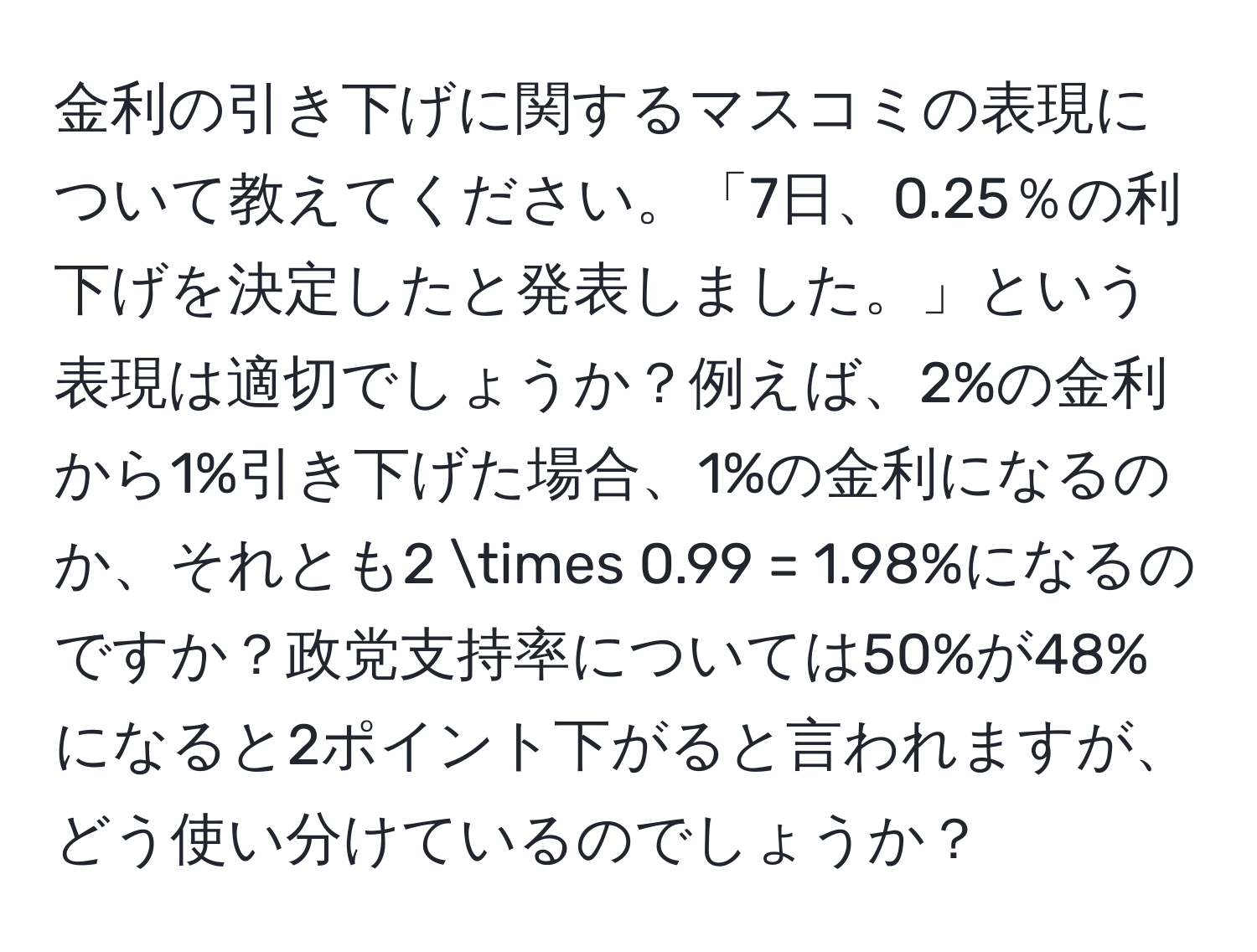 金利の引き下げに関するマスコミの表現について教えてください。「7日、0.25％の利下げを決定したと発表しました。」という表現は適切でしょうか？例えば、2%の金利から1%引き下げた場合、1%の金利になるのか、それとも2 * 0.99 = 1.98%になるのですか？政党支持率については50%が48%になると2ポイント下がると言われますが、どう使い分けているのでしょうか？