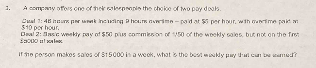 A company offers one of their salespeople the choice of two pay deals. 
Deal 1:46 hours per week including 9 hours overtime - paid at $5 per hour, with overtime paid at
$10 per hour. 
Deal 2: Basic weekly pay of $50 plus commission of 1/50 of the weekly sales, but not on the first
$5000 of sales. 
If the person makes sales of $15000 in a week, what is the best weekly pay that can be earned?