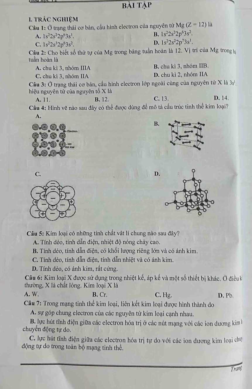 bài tập
. trác nghiệm
Câu 1: Ở trạng thái cơ bản, cấu hình electron của nguyên tử Mg(Z=12)la
A. 1s^22s^22p^63s^1.
B. 1s^22s^22p^63s^2.
C. 1s^22s^32p^63s^2.
D. 1s^22s^22p^73s^1.
Câu 2: Cho biết số thứ tự của Mg trong bảng tuần hoàn là 12. Vị trí của Mg trong bị
tuần hoàn là
A. chu kì 3, nhóm IIIA B. chu kì 3, nhóm IIB.
C. chu kì 3, nhóm IIA D. chu kì 2, nhóm IIA
Câu 3: Ở trạng thái cơ bản, cấu hình electron lớp ngoài cùng của nguyên tử X là 3s'
hiệu nguyên tử của nguyên tố X là
A. 11. B. 12. C. 13. D. 14.
Câu 4: Hình vẽ nào sau đây có thể được dùng để mô tả cấu trúc tỉnh thể kim loại?
A.
B.
C.
D.
Câu 5: Kim loại có những tính chất vật lí chung nào sau đây?
A. Tính dẻo, tính dẫn điện, nhiệt độ nóng chảy cao.
B. Tính dẻo, tính dẫn điện, có khối lượng riêng lớn và có ánh kim.
C. Tính dẻo, tính dẫn điện, tính dẫn nhiệt và có ánh kim.
D. Tính dẻo, có ánh kim, rất cứng.
Câu 6: Kim loại X được sử dụng trong nhiệt kế, áp kế và một số thiết bị khác. Ở điều k
thường, X là chất lỏng. Kim loại X là
A. W. B. Cr. C. Hg. D. Pb.
Câu 7: Trong mạng tinh thể kim loại, liên kết kim loại được hình thành do
A. sự góp chung electron của các nguyên tử kim loại cạnh nhau.
B. lực hút tĩnh điện giữa các electron hóa trị ở các nút mạng với các ion dương kim 
chuyển động tự do.
C. lực hút tĩnh điện giữa các electron hóa trị tự do với các ion dương kim loại chuy
động tự do trong toàn bộ mạng tinh thể.
Trang