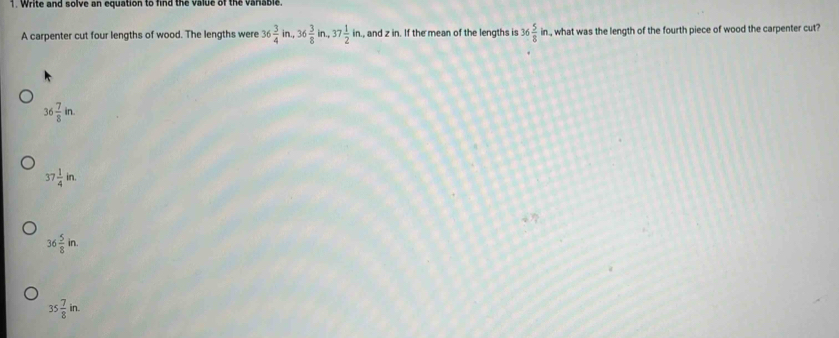 Write and solve an equation to find the value of the varable.
A carpenter cut four lengths of wood. The lengths were 36 3/4 in, 36 3/8 in, 37 1/2 in , and z in. If the mean of the lengths is 36 5/8 in , what was the length of the fourth piece of wood the carpenter cut?
36 7/8 in.
37 1/4 in.
36 5/8 in.
35 7/8 in.