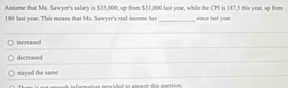 Assume that Ms. Sawyer's salary is $35,000, up from $31,000 last year, while the CPI is 187.5 this year, up from
180 last year. This means that Ms. Sawyer's real income has_ since last year.
increased
decreased
stayed the same
t enough information provided to answer this question.