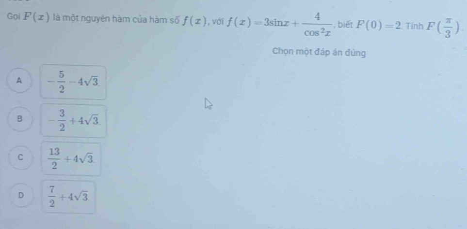 Gol F(x) là một nguyên hàm của hàm số f(x) , với f(x)=3sin x+ 4/cos^2x  , biết F(0)=2.TinhF( π /3 ). 
Chọn một đáp án đúng
A - 5/2 -4sqrt(3).
B - 3/2 +4sqrt(3).
C  13/2 +4sqrt(3)
D  7/2 +4sqrt(3).