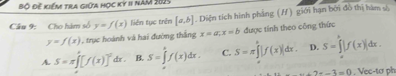 Bộ Đề KIếM TrA giữa học kỷ II năm 2025
Câu 9: Cho hàm số y=f(x) liên tục trên [a,b] C Diện tích hình phảng (H) giới hạn bởi đồ thị hàm số
y=f(x) , trục hoành và hai đường thắng x=a; x=b được tính theo công thức
A. S=π ∈t '[f(x)]^2dx. B. S=∈tlimits '(x)dx. C. S=π ∈tlimits _a^(b|f(x)|dx. D. S=∈tlimits _a^b|f(x)|dx.
_ )u+2z-3=0. Vec-tơ ph