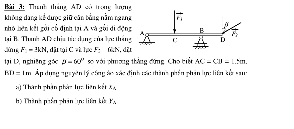 Thanh thẳng AD có trọng lượng
không đáng kể được giữ cân bằng nằm ngang
nhờ liên kết gối cố định tại A và gối di động
tại B. Thanh AD chịu tác dụng của lực thắng
đứng F_1=3kN , đặt tại C và lực F_2=6kN , đặ
tại D, nghiêng góc beta =60° so với phương thẳng đứng. Cho biết AC=CB=1.5m,
BD=1m. Áp dụng nguyên lý công ảo xác định các thành phần phản lực liên kết sau:
a) Thành phần phản lực liên kết X_A.
b) Thành phần phản lực liên kết Y_A.