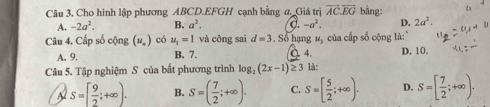 Cho hình lập phương ABCD.EFGH cạnh bằng a. Giá trị vector AC.vector EG bằng:
A. -2a^2. B. a^2. d. -a^2. D. 2a^2. 
Câu 4. Cấp số cộng (u_n) có u_1=1 và công sai d=3. Số hạng u_3 của cấp số cộng là `
A. 9. B. 7. a 4. D. 10.
Câu 5. Tập nghiệm S của bất phương trình log _2(2x-1)≥ 3 là:
S=[ 9/2 ;+∈fty ). B. S=( 7/2 ;+∈fty ). C. S=[ 5/2 ;+∈fty ). D. S=[ 7/2 ;+∈fty ).