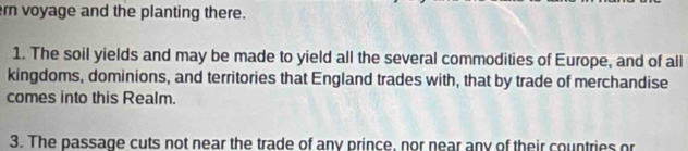 ern voyage and the planting there. 
1. The soil yields and may be made to yield all the several commodities of Europe, and of all 
kingdoms, dominions, and territories that England trades with, that by trade of merchandise 
comes into this Realm. 
3. The passage cuts not near the trade of any prince, nor near any of their countries or