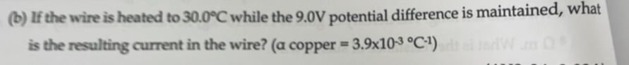 If the wire is heated to 30.0°C while the 9.0V potential difference is maintained, what 
is the resulting current in the wire? (a copper =3.9* 10^((-3)°C^-1))