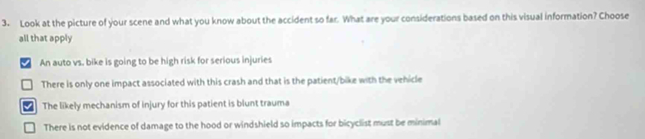 Look at the picture of your scene and what you know about the accident so far. What are your considerations based on this visual information? Choose
all that apply
I An auto vs. bike is going to be high risk for serious injuries
There is only one impact associated with this crash and that is the patient/bike with the venicle
The likely mechanism of injury for this patient is blunt trauma
There is not evidence of damage to the hood or windshield so impacts for bicyclist must be minimal