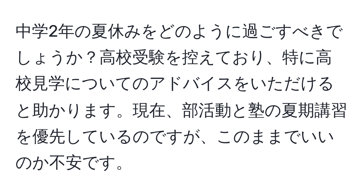 中学2年の夏休みをどのように過ごすべきでしょうか？高校受験を控えており、特に高校見学についてのアドバイスをいただけると助かります。現在、部活動と塾の夏期講習を優先しているのですが、このままでいいのか不安です。