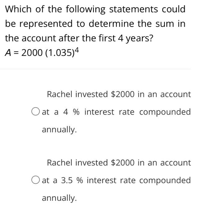 Which of the following statements could
be represented to determine the sum in
the account after the first 4 years?
A=2000(1.035)^4
Rachel invested $2000 in an account
at a 4 % interest rate compounded
annually.
Rachel invested $2000 in an account
at a 3.5 % interest rate compounded
annually.