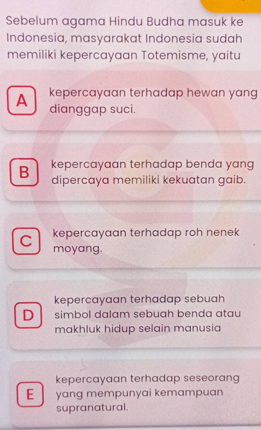 Sebelum agama Hindu Budha masuk ke
Indonesia, masyarakat Indonesia sudah
memiliki kepercayaan Totemisme, yaitu
A kepercayaan terhadap hewan yang 
dianggap suci.
B kepercayaan terhadap benda yang 
dipercaya memiliki kekuatan gaib.
C kepercayaan terhadap roh nenek
moyang.
kepercayaan terhadap sebuah
D simbol dalam sebuah benda atau
makhluk hidup selain manusia
kepercayaan terhadap seseorang
E yang mempunyai kemampuan
supranatural.